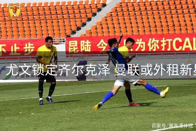 尤文锁定齐尔克泽 曼联或外租新星至意甲