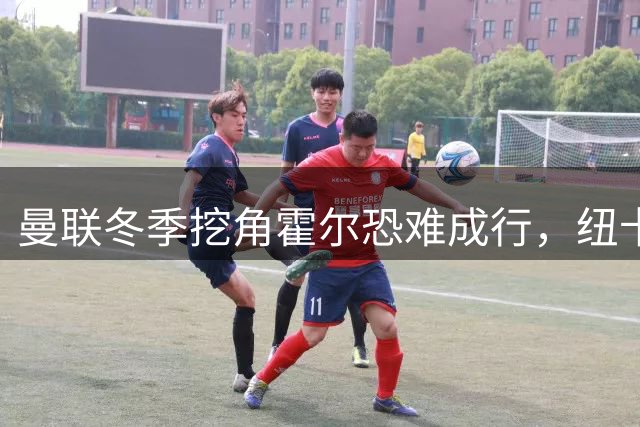 曼联冬季挖角霍尔恐难成行，纽卡今夏两员大将离队后是否会放手？
