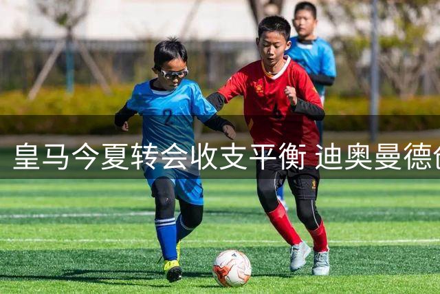 皇马今夏转会收支平衡 迪奥曼德创队史纪录
