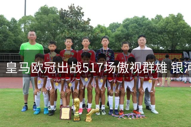 皇马欧冠出战517场傲视群雄 银河战舰霸主地位无人撼动