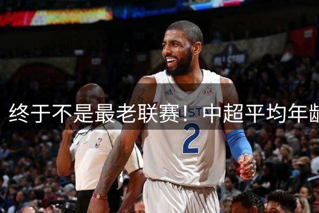终于不是最老联赛！中超平均年龄28.87岁降至全球第2，秘鲁甲登顶