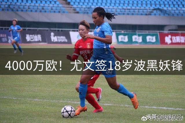 4000万欧！尤文签18岁波黑妖锋，击败切尔西等竞争对手