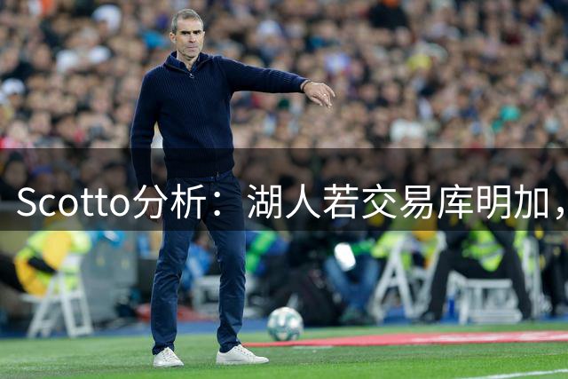 Scotto分析：湖人若交易库明加，三方交易或是唯一路径
